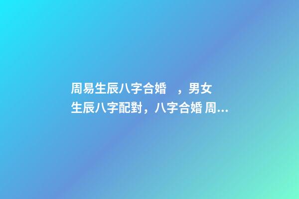 周易生辰八字合婚，男女生辰八字配對，八字合婚 周易合婚配對，男女生辰八字配對，八字合婚